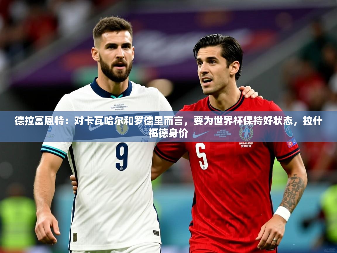 2025云开体育app官网入口网页版德拉富恩特：对卡瓦哈尔和罗德里而言，要为世界杯保持好状态，拉什福德身价