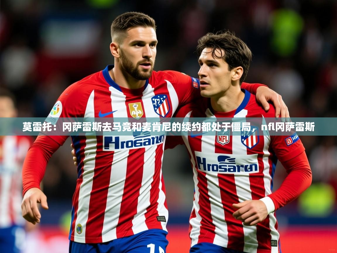 2025开云体育app下载莫雷托：冈萨雷斯去马竞和麦肯尼的续约都处于僵局，nfl冈萨雷斯